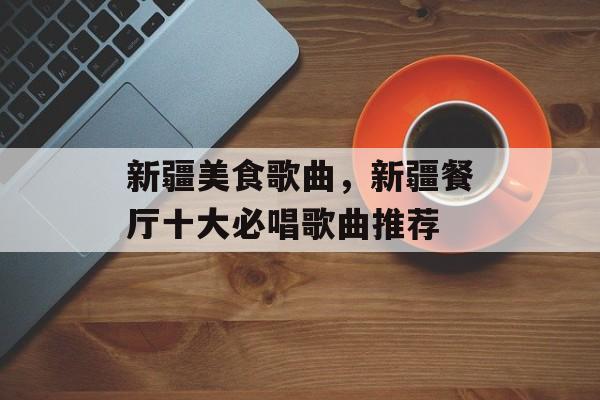 新疆美食歌曲，新疆餐厅十大必唱歌曲推荐-第1张图片-