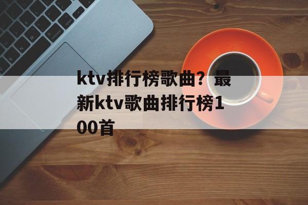 ktv排行榜歌曲？最新ktv歌曲排行榜100首-第1张图片-