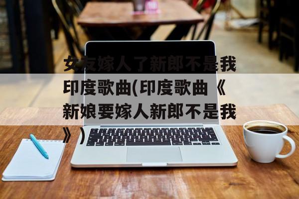女友嫁人了新郎不是我印度歌曲(印度歌曲《新娘要嫁人新郎不是我》)-第1张图片-