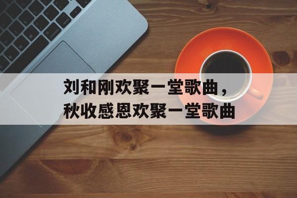 刘和刚欢聚一堂歌曲，秋收感恩欢聚一堂歌曲-第1张图片-