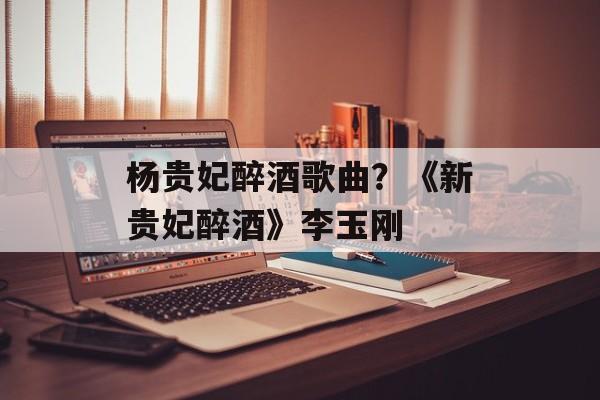 杨贵妃醉酒歌曲？《新贵妃醉酒》李玉刚-第1张图片-
