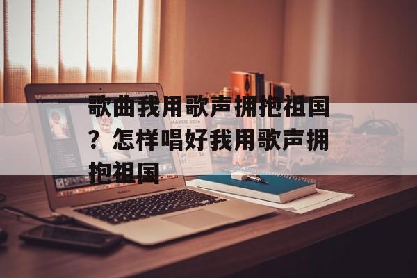 歌曲我用歌声拥抱祖国？怎样唱好我用歌声拥抱祖国-第1张图片-