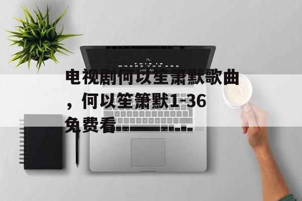 电视剧何以笙箫默歌曲，何以笙箫默1-36免费看-第1张图片-