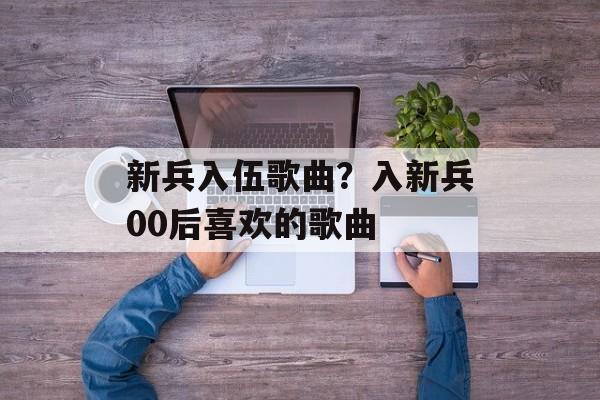 新兵入伍歌曲？入新兵00后喜欢的歌曲-第1张图片-