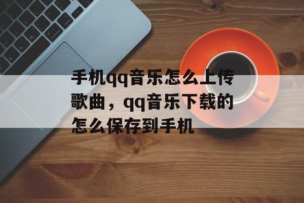 手机qq音乐怎么上传歌曲，qq音乐下载的怎么保存到手机-第1张图片-