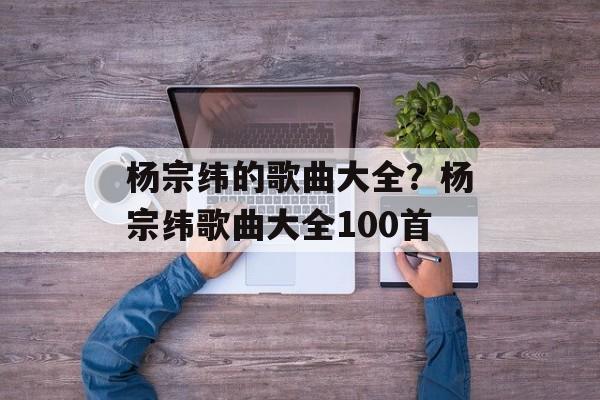杨宗纬的歌曲大全？杨宗纬歌曲大全100首-第1张图片-