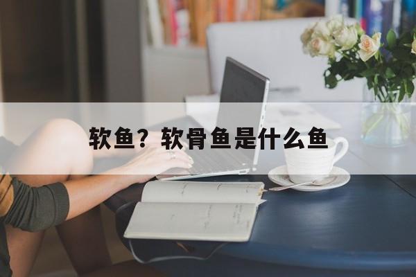 软鱼？软骨鱼是什么鱼-第1张图片-
