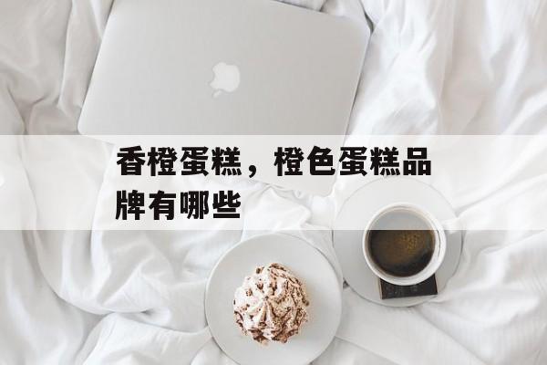 香橙蛋糕，橙色蛋糕品牌有哪些-第1张图片-