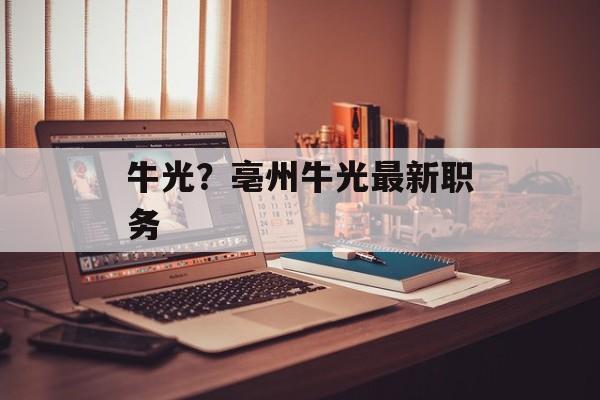 牛光？亳州牛光最新职务-第1张图片-