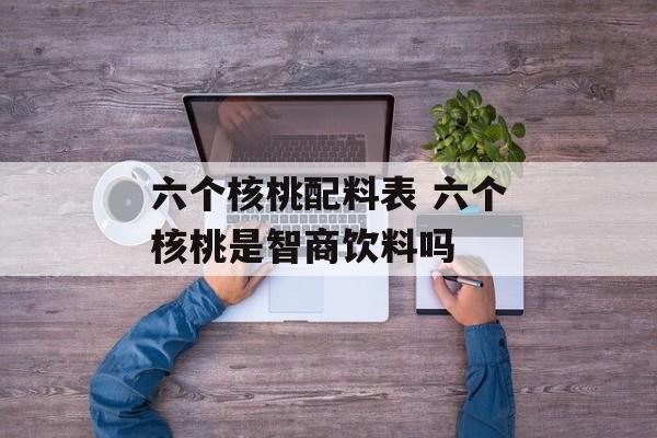 六个核桃配料表 六个核桃是智商饮料吗-第1张图片-