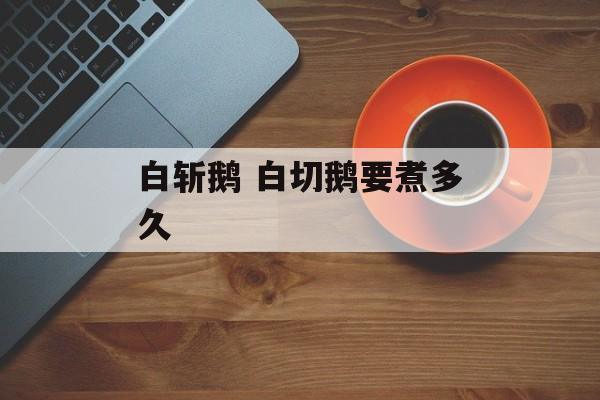 白斩鹅 白切鹅要煮多久-第1张图片-