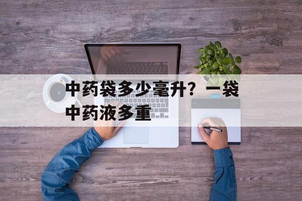 中药袋多少毫升？一袋中药液多重-第1张图片-