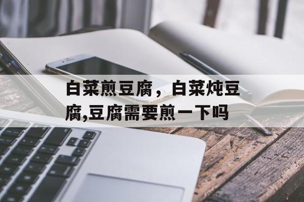 白菜煎豆腐，白菜炖豆腐,豆腐需要煎一下吗-第1张图片-