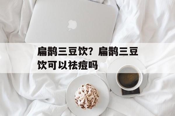 扁鹊三豆饮？扁鹊三豆饮可以祛痘吗-第1张图片-