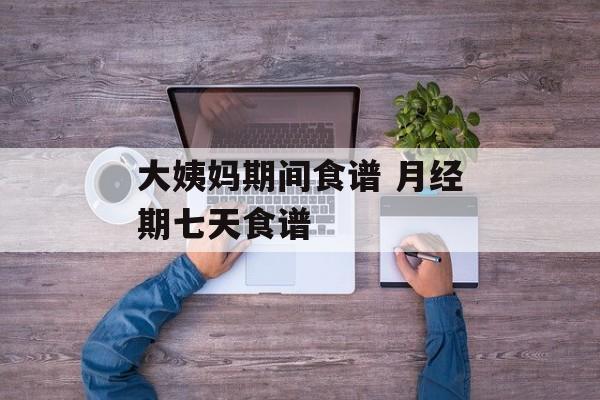 大姨妈期间食谱 月经期七天食谱-第1张图片-
