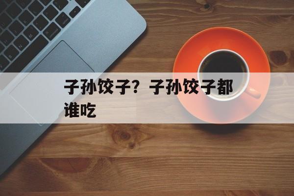 子孙饺子？子孙饺子都谁吃-第1张图片-