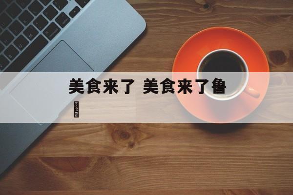 美食来了 美食来了鲁垚-第1张图片-