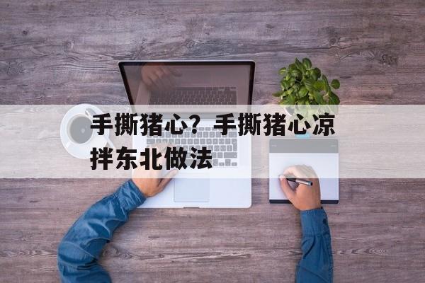手撕猪心？手撕猪心凉拌东北做法-第1张图片-