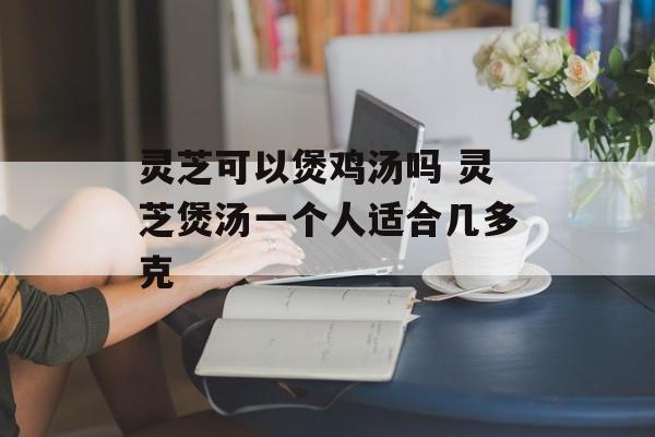 灵芝可以煲鸡汤吗 灵芝煲汤一个人适合几多克-第1张图片-