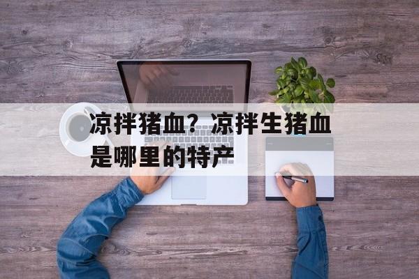 凉拌猪血？凉拌生猪血是哪里的特产-第1张图片-