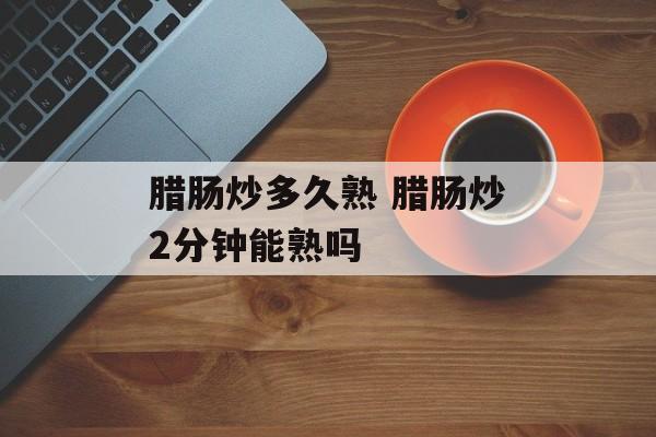 腊肠炒多久熟 腊肠炒2分钟能熟吗-第1张图片-