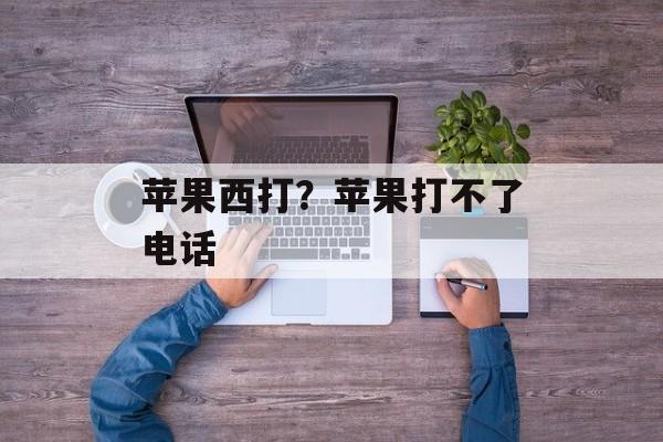 苹果西打？苹果打不了电话-第1张图片-