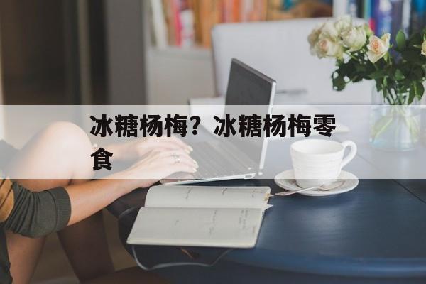 冰糖杨梅？冰糖杨梅零食-第1张图片-