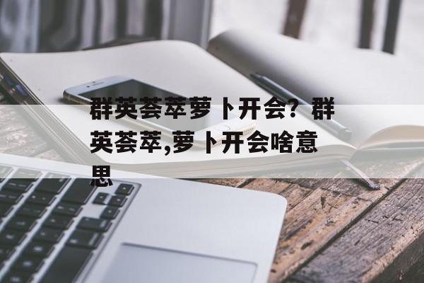 群英荟萃萝卜开会？群英荟萃,萝卜开会啥意思-第1张图片-