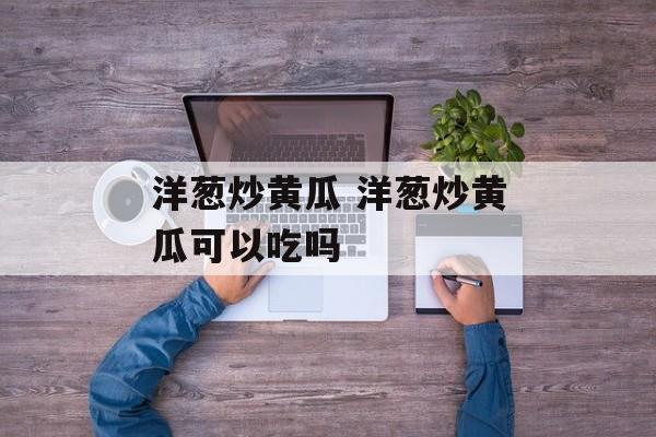 洋葱炒黄瓜 洋葱炒黄瓜可以吃吗-第1张图片-