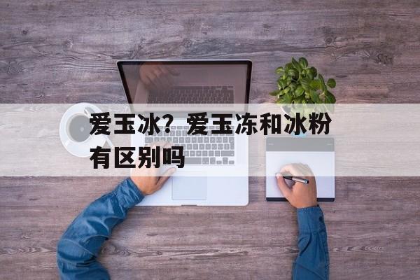 爱玉冰？爱玉冻和冰粉有区别吗-第1张图片-