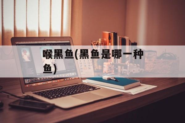 喉黑鱼(黑鱼是哪一种鱼)-第1张图片-