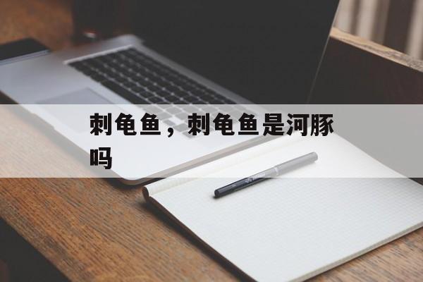 刺龟鱼，刺龟鱼是河豚吗-第1张图片-