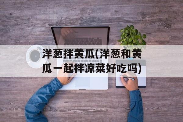 洋葱拌黄瓜(洋葱和黄瓜一起拌凉菜好吃吗)-第1张图片-