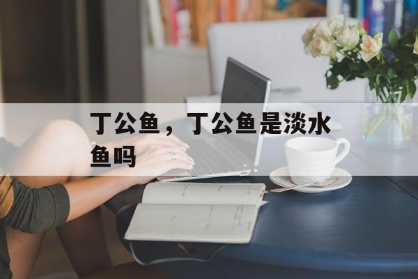 丁公鱼，丁公鱼是淡水鱼吗-第1张图片-