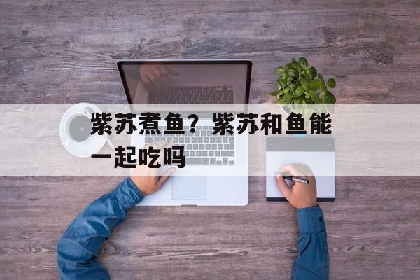 紫苏煮鱼？紫苏和鱼能一起吃吗-第1张图片-