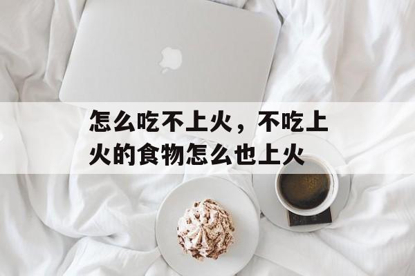 怎么吃不上火，不吃上火的食物怎么也上火-第1张图片-