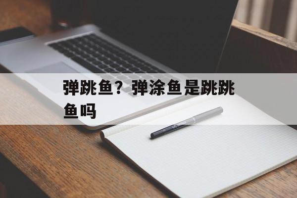 弹跳鱼？弹涂鱼是跳跳鱼吗-第1张图片-