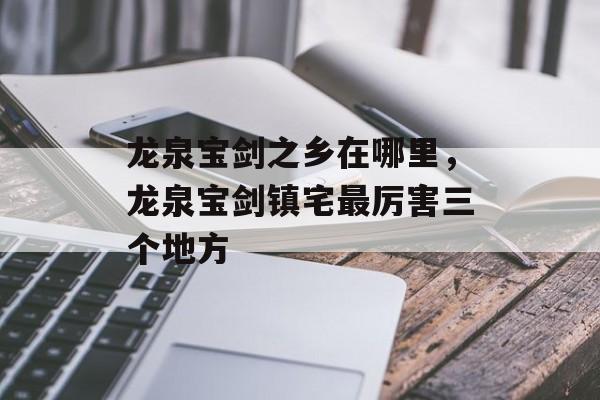 龙泉宝剑之乡在哪里，龙泉宝剑镇宅最厉害三个地方-第1张图片-