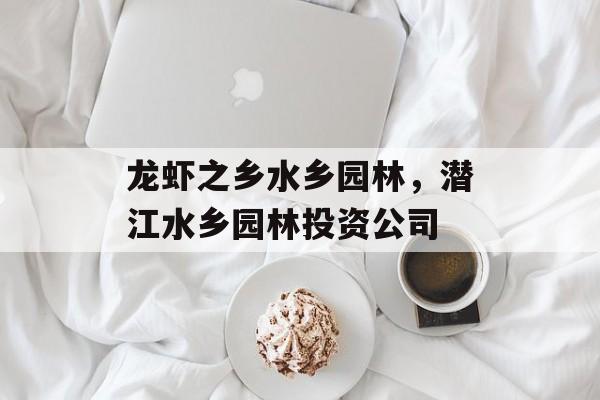 龙虾之乡水乡园林，潜江水乡园林投资公司-第1张图片-