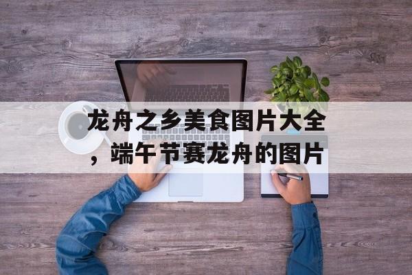 龙舟之乡美食图片大全，端午节赛龙舟的图片-第1张图片-
