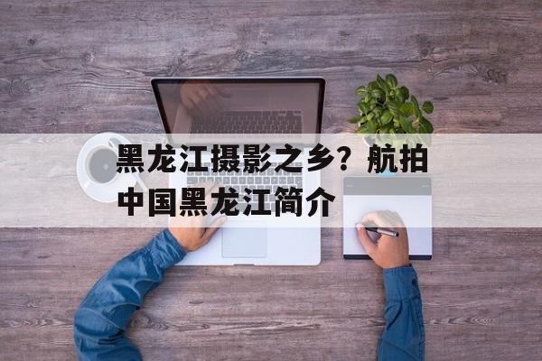 黑龙江摄影之乡？航拍中国黑龙江简介-第1张图片-