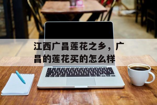 江西广昌莲花之乡，广昌的莲花买的怎么样-第1张图片-