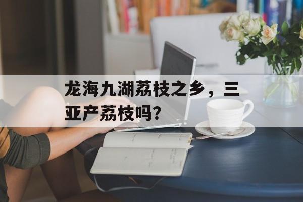 龙海九湖荔枝之乡，三亚产荔枝吗？-第1张图片-
