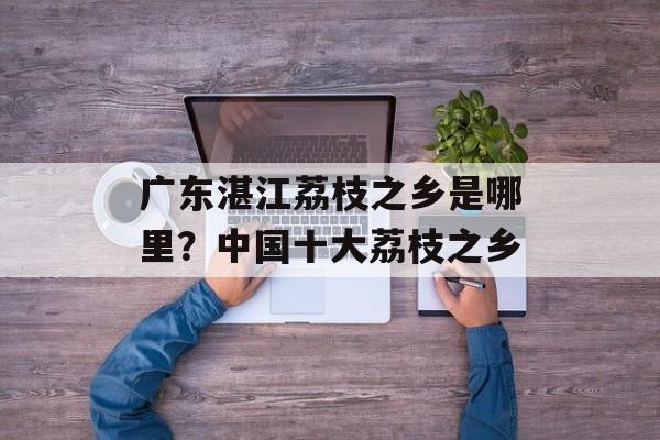 广东湛江荔枝之乡是哪里？中国十大荔枝之乡-第1张图片-