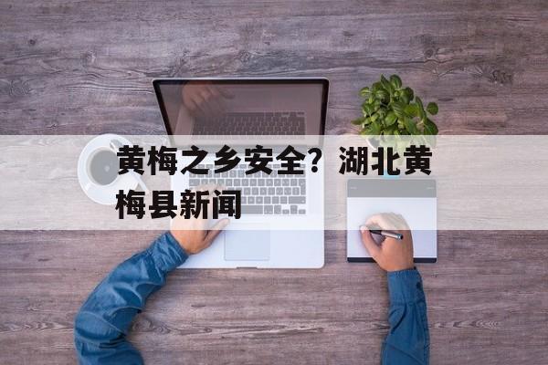 黄梅之乡安全？湖北黄梅县新闻-第1张图片-