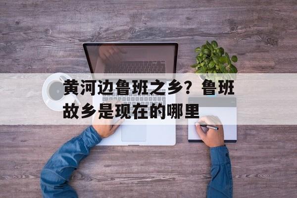 黄河边鲁班之乡？鲁班故乡是现在的哪里-第1张图片-
