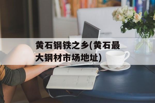 黄石钢铁之乡(黄石最大钢材市场地址)-第1张图片-
