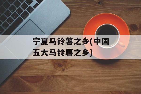 宁夏马铃薯之乡(中国五大马铃薯之乡)-第1张图片-