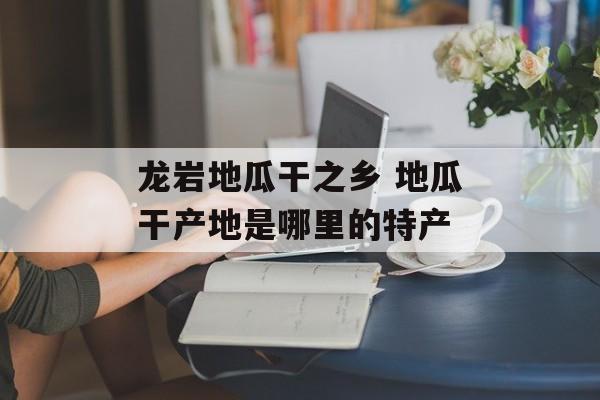 龙岩地瓜干之乡 地瓜干产地是哪里的特产-第1张图片-