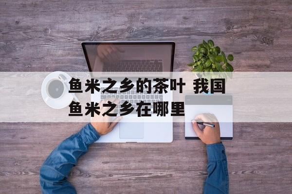 鱼米之乡的茶叶 我国鱼米之乡在哪里-第1张图片-